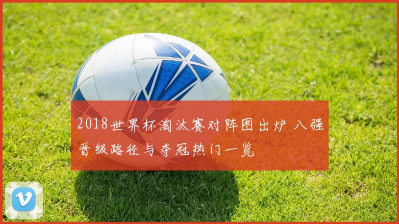 2018世界杯淘汰赛对阵图出炉 八强晋级路径与夺冠热门一览