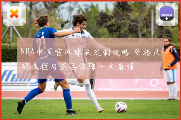 NBA中国官网球衣定制攻略 价格尺码流程与正品保障一文看懂