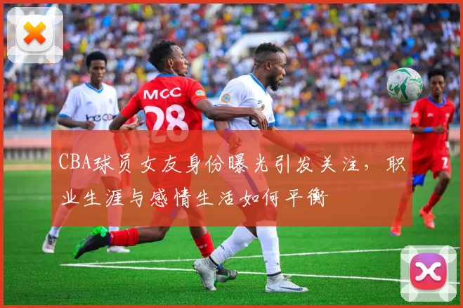 CBA球员女友身份曝光引发关注，职业生涯与感情生活如何平衡