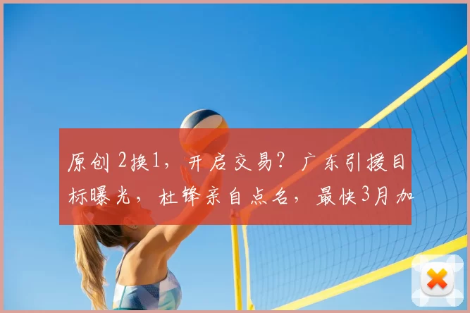 原创 2换1，开启交易？广东引援目标曝光，杜锋亲自点名，最快3月加盟