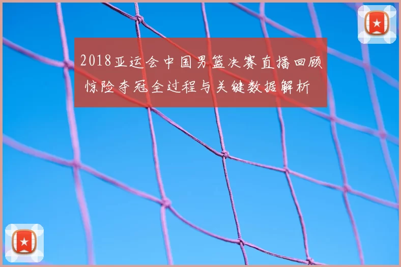 2018亚运会中国男篮决赛直播回顾 惊险夺冠全过程与关键数据解析