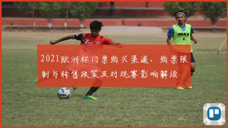 2021欧洲杯门票购买渠道、购票限制与转售政策及对观赛影响解读