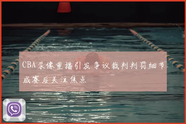 CBA录像重播引发争议裁判判罚细节成赛后关注焦点