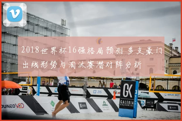 2018世界杯16强格局预测 多支豪门出线形势与淘汰赛潜对阵分析