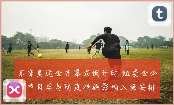 东京奥运会开幕式倒计时 组委会公布节目单与防疫措施影响入场安排