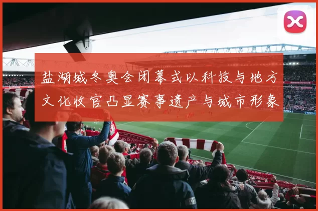 盐湖城冬奥会闭幕式以科技与地方文化收官凸显赛事遗产与城市形象