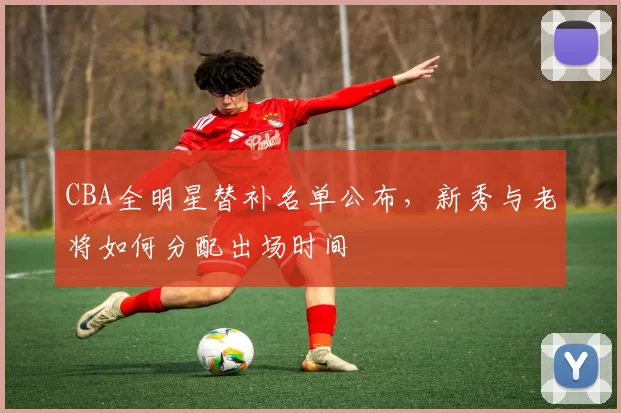 CBA全明星替补名单公布,新秀与老将如何分配出场时间