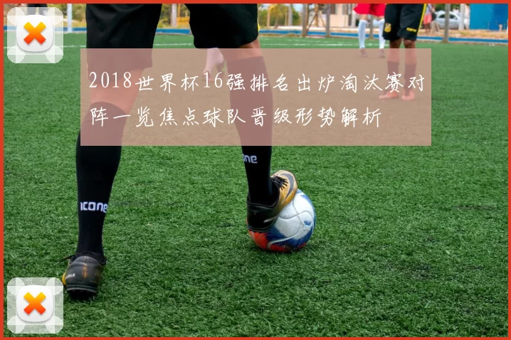 2018世界杯16强排名出炉淘汰赛对阵一览焦点球队晋级形势解析