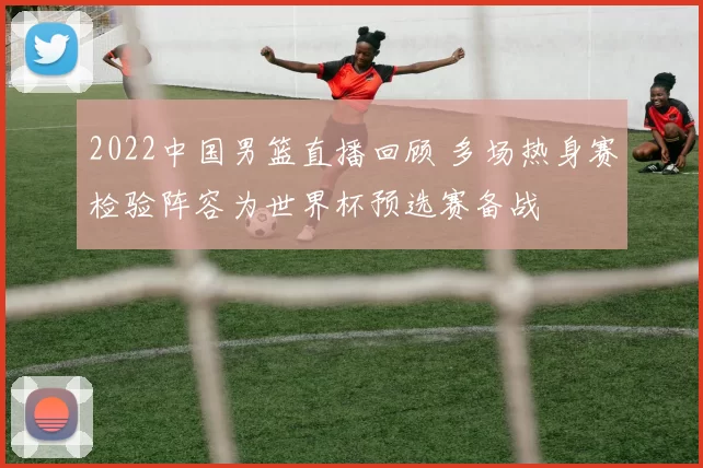 2022中国男篮直播回顾 多场热身赛检验阵容为世界杯预选赛备战