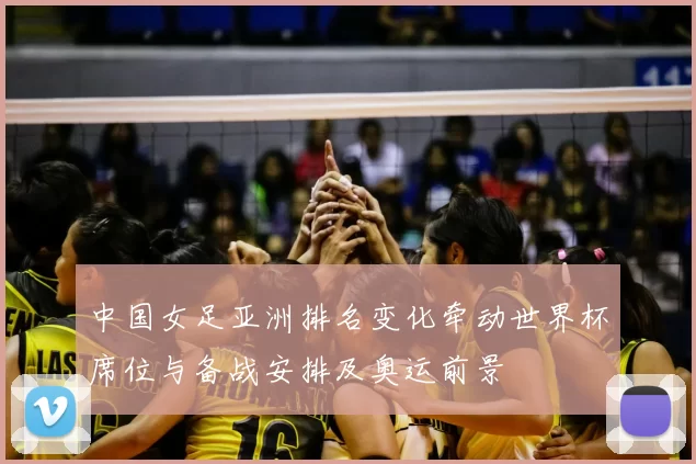 中国女足亚洲排名变化牵动世界杯席位与备战安排及奥运前景