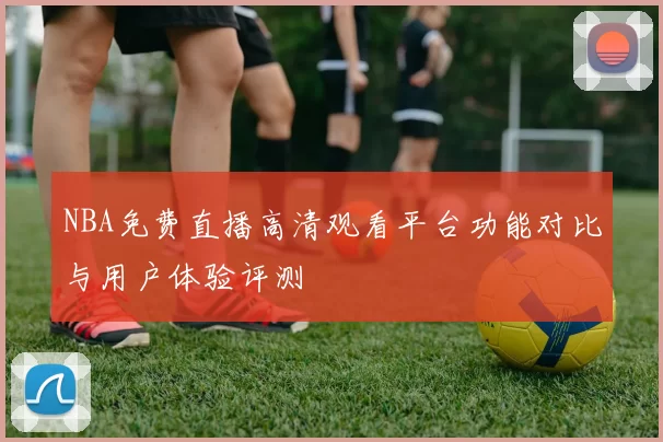 NBA免费直播高清观看平台功能对比与用户体验评测