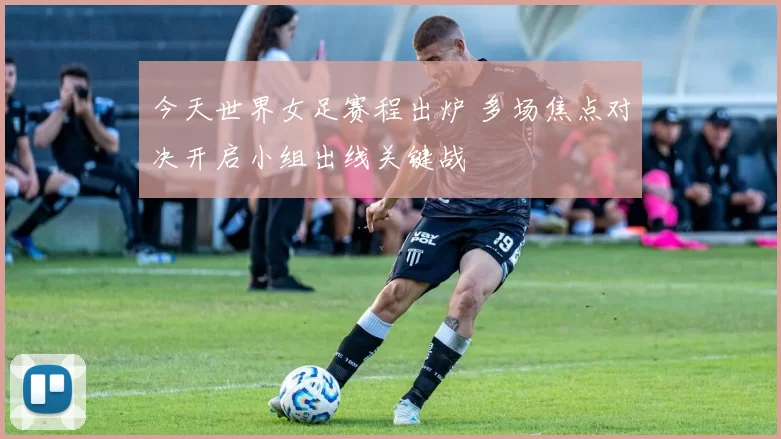 今天世界女足赛程出炉 多场焦点对决开启小组出线关键战