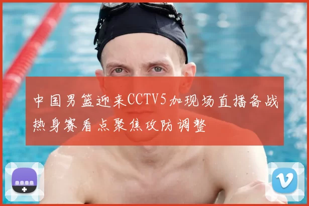 中国男篮迎来CCTV5加现场直播备战热身赛看点聚焦攻防调整