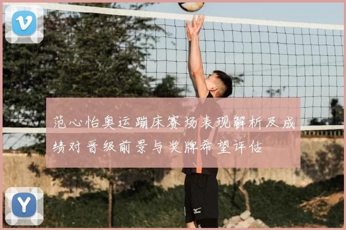 范心怡奥运蹦床赛场表现解析及成绩对晋级前景与奖牌希望评估