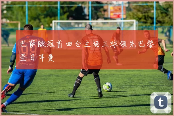 巴萨欧冠首回合主场三球领先巴黎圣日耳曼