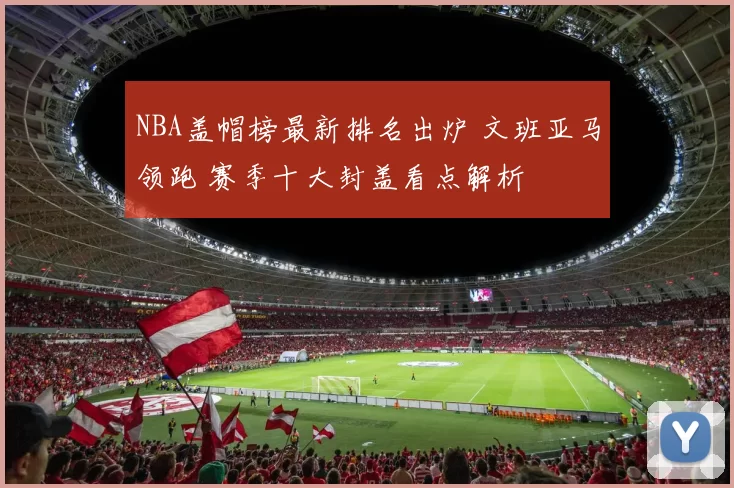 NBA盖帽榜最新排名出炉 文班亚马领跑 赛季十大封盖看点解析