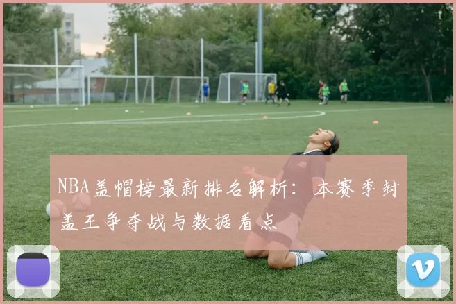 NBA盖帽榜最新排名解析:本赛季封盖王争夺战与数据看点