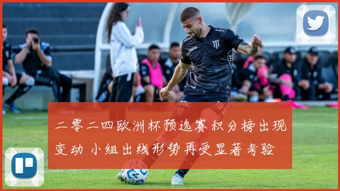 二零二四欧洲杯预选赛积分榜出现变动 小组出线形势再受显著考验