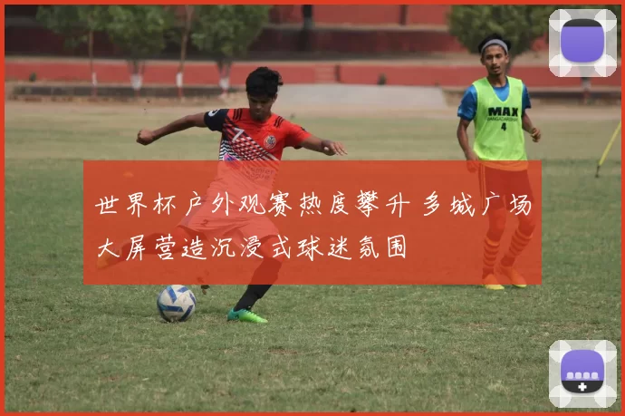 世界杯户外观赛热度攀升 多城广场大屏营造沉浸式球迷氛围