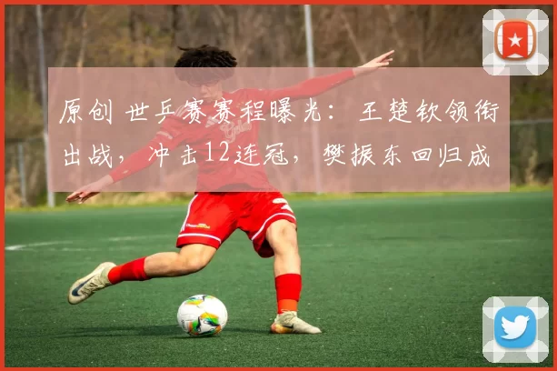 原创 世乒赛赛程曝光:王楚钦领衔出战,冲击12连冠,樊振东回归成疑,女队夺冠稳了