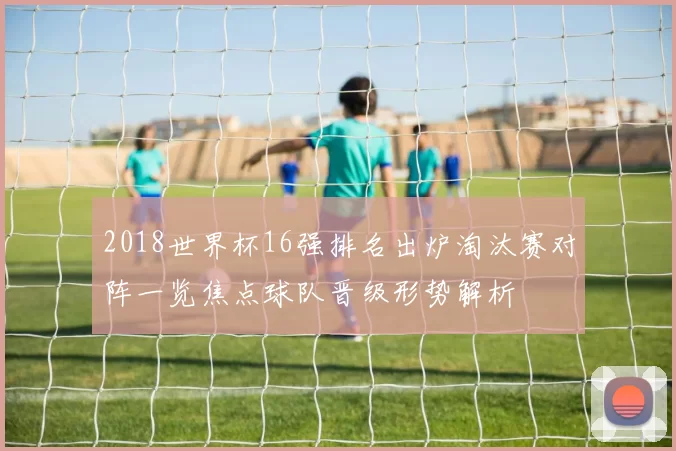 2018世界杯16强排名出炉淘汰赛对阵一览焦点球队晋级形势解析