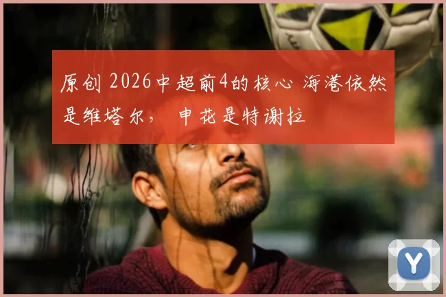 原创 2026中超前4的核心 海港依然是维塔尔， 申花是特谢拉