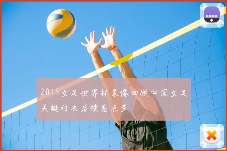 2015女足世界杯录像回顾中国女足关键对决后续看点多