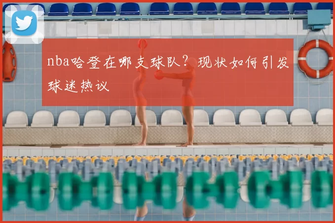nba哈登在哪支球队？现状如何引发球迷热议