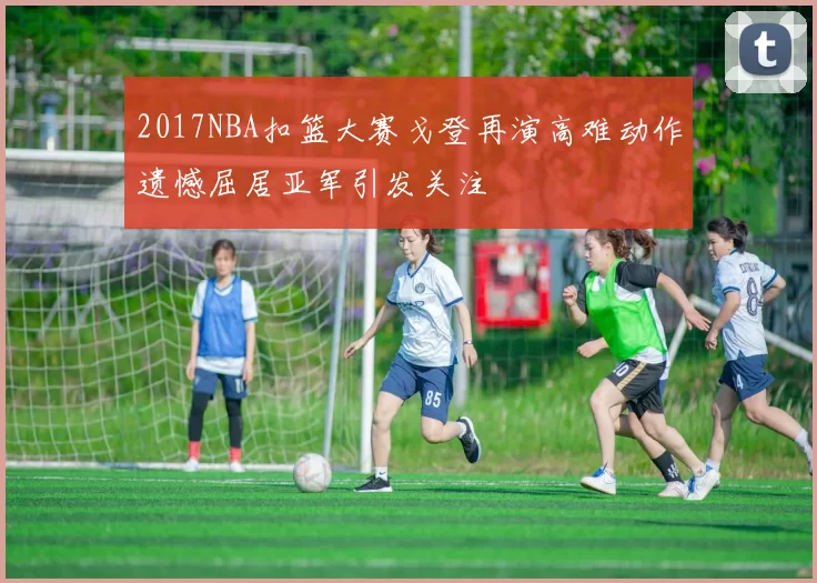 2017NBA扣篮大赛戈登再演高难动作遗憾屈居亚军引发关注