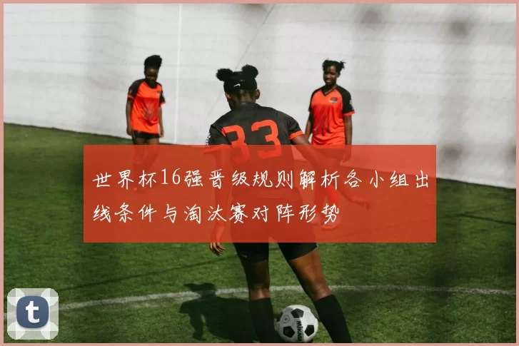 世界杯16强晋级规则解析各小组出线条件与淘汰赛对阵形势