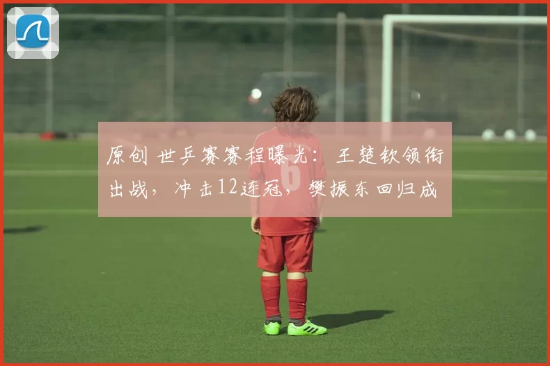 原创 世乒赛赛程曝光:王楚钦领衔出战,冲击12连冠,樊振东回归成疑,女队夺冠稳了