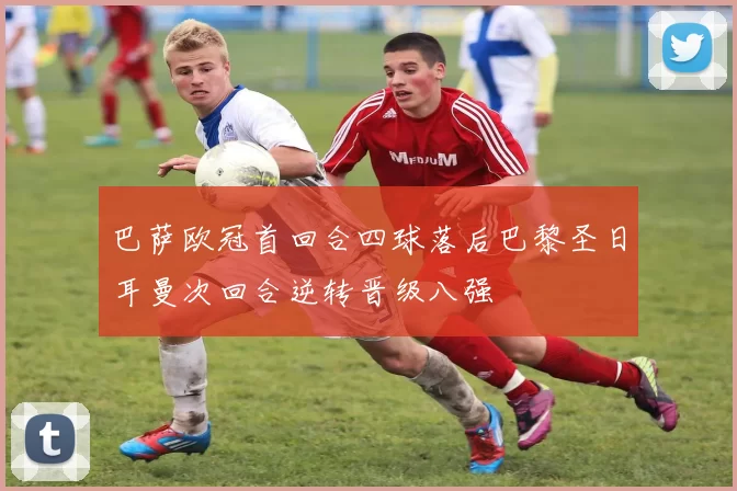 巴萨欧冠首回合四球落后巴黎圣日耳曼次回合逆转晋级八强