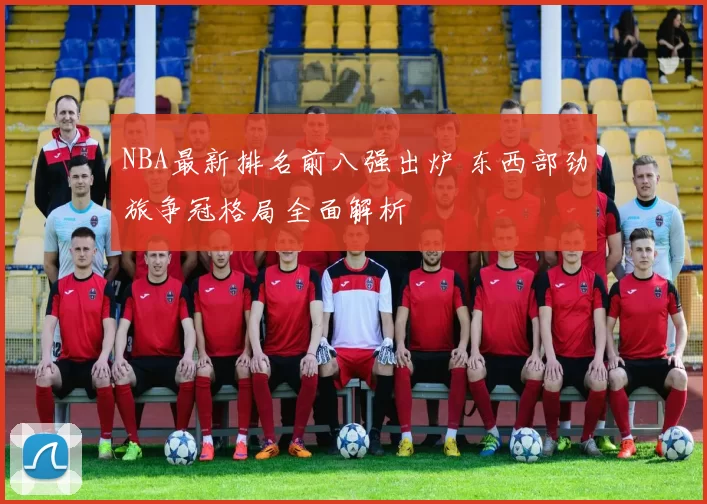 NBA最新排名前八强出炉 东西部劲旅争冠格局全面解析