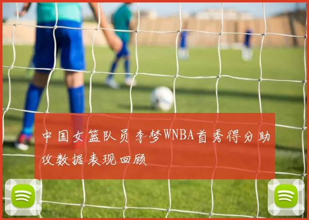 中国女篮队员李梦WNBA首秀得分助攻数据表现回顾