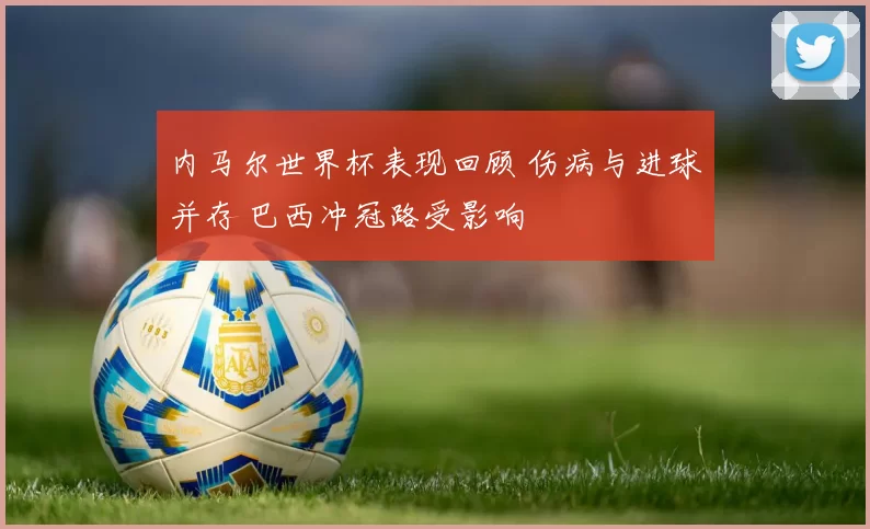 内马尔世界杯表现回顾 伤病与进球并存 巴西冲冠路受影响