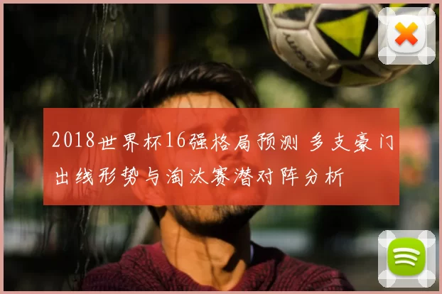 2018世界杯16强格局预测 多支豪门出线形势与淘汰赛潜对阵分析