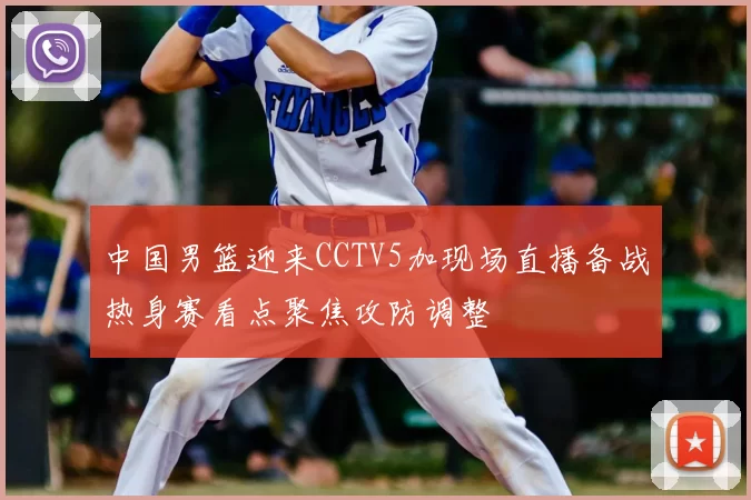 中国男篮迎来CCTV5加现场直播备战热身赛看点聚焦攻防调整