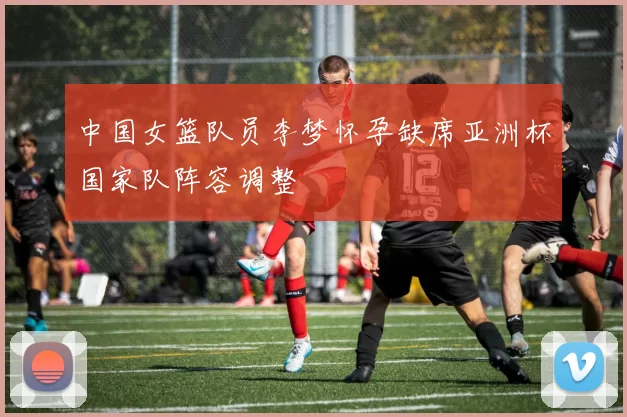 中国女篮队员李梦怀孕缺席亚洲杯国家队阵容调整