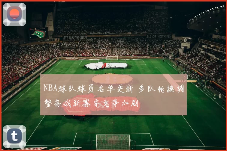 NBA球队球员名单更新 多队轮换调整备战新赛季竞争加剧