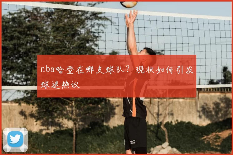 nba哈登在哪支球队？现状如何引发球迷热议