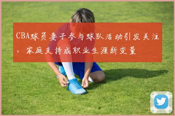CBA球员妻子参与球队活动引发关注，家庭支持成职业生涯新变量