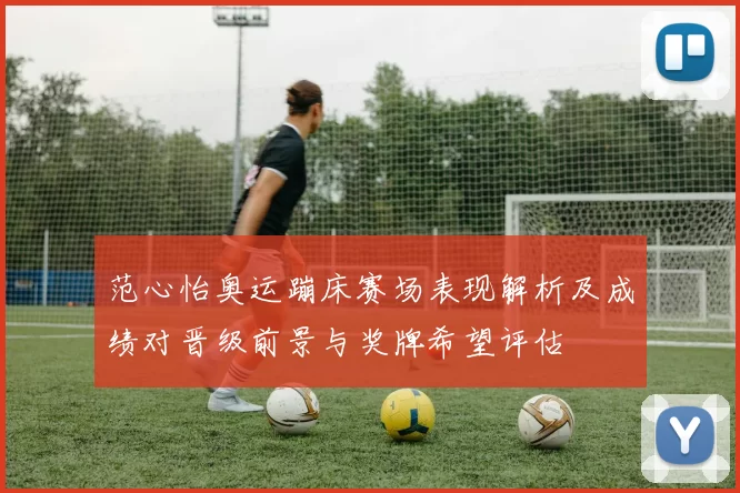 范心怡奥运蹦床赛场表现解析及成绩对晋级前景与奖牌希望评估