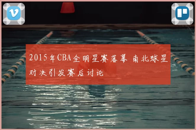 2015年CBA全明星赛落幕 南北球星对决引发赛后讨论