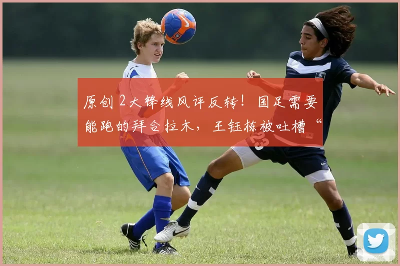 原创 2大锋线风评反转！国足需要能跑的拜合拉木，王钰栋被吐槽“太装了”