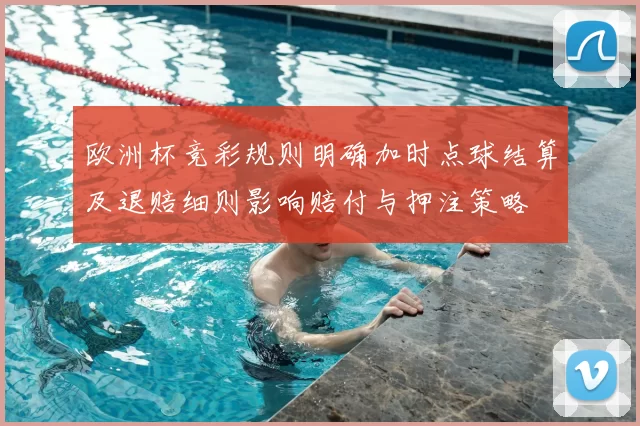 欧洲杯竞彩规则明确加时点球结算及退赔细则影响赔付与押注策略