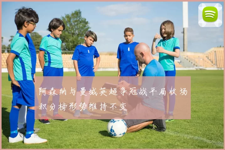 阿森纳与曼城英超争冠战平局收场积分榜形势维持不变