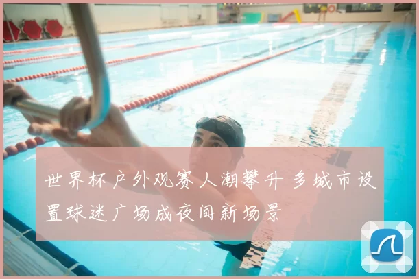 世界杯户外观赛人潮攀升 多城市设置球迷广场成夜间新场景