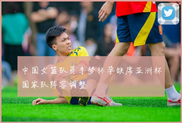中国女篮队员李梦怀孕缺席亚洲杯国家队阵容调整