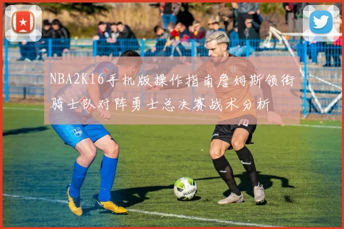 NBA2K16手机版操作指南詹姆斯领衔骑士队对阵勇士总决赛战术分析