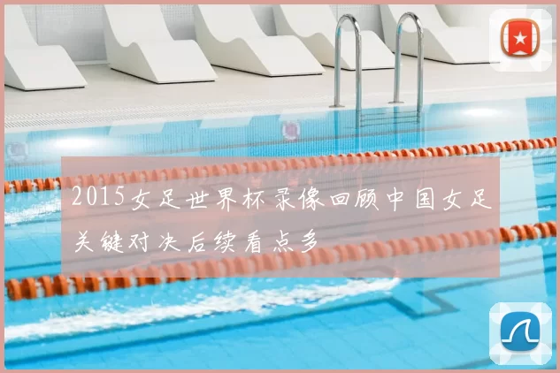 2015女足世界杯录像回顾中国女足关键对决后续看点多